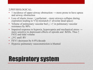 Respiratory system
2.PHYSIOLOGICAL:
• ↑ incidence of upper airway obstruction → more prone to have apnea
and airway obstruction
• Loss of elastic tissue +↓surfactant - more airways collapse during
expiration leading to V/Q mismatch (↑ alveolar dead space)
• Volume of pulmonary vascular bed ↓→↑ in pulmonary vascular
resistance by 80%
• Impaired response to hypoxia, hypercapnia and mechanical stress →
more sensitive to depressant effects of opioids and BZDs. Thus ↑
FiO2 and tidal volume
• ↓VC and↑ RV
• FEV1 decreases by 6-8%/decade
• Hypoxic pulmonary vasoconstriction is blunted
 