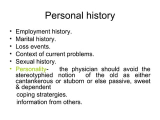 Personal history Employment history. Marital history. Loss events. Context of current problems. Sexual history. Personality -  the physician should avoid the stereotyphied notion  of the old as either cantankerous or stuborn or else passive, sweet & dependent coping stratergies. information from others. 