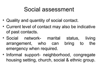 Social assessment Quality and quantity of social contact. Current level of contact may also be indicative of past contacts. Social network- marital status, living arrangement, who can bring to the emergency when required. Informal support- neighborhood, congregate housing setting, church, social & ethnic group. 