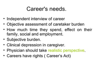 Career's needs. Independent interview of career Objective assessment of caretaker burden How much time they spend, effect on their family, social and employment. Subjective burden. Clinical depression in caregiver. Physician should take  realistic perspective . Careers have rights ( Career’s Act) 