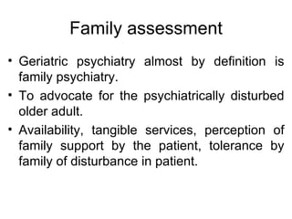 Family assessment Geriatric psychiatry almost by definition is family psychiatry. To advocate for the psychiatrically disturbed older adult. Availability, tangible services, perception of family support by the patient, tolerance by family of disturbance in patient. 