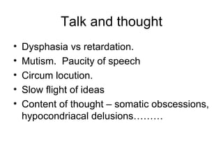 Talk and thought Dysphasia vs retardation. Mutism.  Paucity of speech Circum locution. Slow flight of ideas Content of thought – somatic obscessions, hypocondriacal delusions……… 