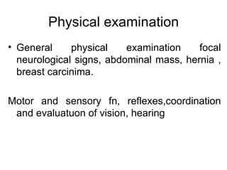 Physical examination General physical examination focal neurological signs, abdominal mass, hernia , breast carcinima. Motor and sensory fn, reflexes,coordination and evaluatuon of vision, hearing 