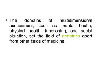 The domains of multidimensional assessment, such as mental health, physical health, functioning, and social situation, set the field of  geriatrics  apart from other fields of medicine. 