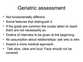 Geriatric assessment Not fundamentally different. Some features that distinguish it. If the goals are common the routes taken to reach them are not necessarily so. Outline of interview to be given at the beginning. No assumption about relationships- ask who is who Expect a more medical approach. Talk slow, clear and loud. Face should not be covered. 