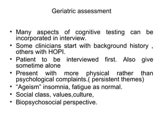 Geriatric assessment Many aspects of cognitive testing can be incorporated in interview. Some clinicians start with background history , others with HOPI. Patient to be interviewed first. Also give sometime alone  Present with more physical rather than psychological complaints.( persistent themes) “ Ageism” insomnia, fatigue as normal. Social class, values,culture, Biopsychosocial perspective. 