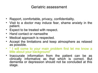 Geriatric assessment Rapport, comfortable, privacy, confidentiality. Visit to a doctor may induce fear, shame anxiety in the patient. Expect to be treated with respect. Hand contact or namasthe Medical approach is respected. Accept the limitations and keep atmosphere as relaxed as possible. “  I will come to your main problem first let me know a little about your background” Inaccurate information from the patient can be as clinically informative as that which is correct. But dementia or depression should not be concluded at this stage. 