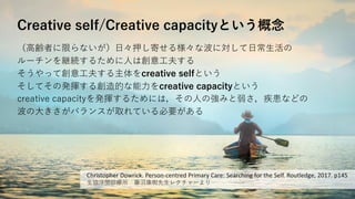 Creative self/Creative capacityという概念
（高齢者に限らないが）日々押し寄せる様々な波に対して日常生活の
ルーチンを継続するために人は創意工夫する
そうやって創意工夫する主体をcreative selfという
そしてその発揮する創造的な能力をcreative capacityという
creative capacityを発揮するためには，その人の強みと弱さ，疾患などの
波の大きさがバランスが取れている必要がある
Christopher Dowrick. Person-centred Primary Care: Searching for the Self. Routledge, 2017. p145
生協浮間診療所 藤沼康樹先生レクチャーより
 