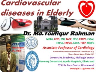 Cardiovascular
diseases in Elderly
Dr. Md.Toufiqur Rahman
MBBS, FCPS, MD, FACC, FESC, FRCPE, FSCAI,
FAPSC, FAPSIC, FAHA, FCCP, FRCPG
Associate Professor of Cardiology
National Institute of Cardiovascular Diseases(NICVD),
Sher-e-Bangla Nagar, Dhaka-1207
Consultant, Medinova, Malibagh branch
Honorary Consultant, Apollo Hospitals, Dhaka and
STS Life Care Centre, Dhanmondi
drtoufiq19711@yahoo.com
CRT 2014
Washington
DC, USA
 