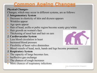 Common Ageing Changes
Physical Changes-
Changes, which may occur in different systems, are as follows:
1. Integumentary System
 Decrease in elasticity of skin and dryness appears
 Wrinkles appear
 Age spots appear
 Hair of head, axilla or pubic region become scanty grey/white
 Hair growth on women's face
 Thickening of nasal hair and hair on ears
2. Cardiovascular System
 Less blood circulation in heart
 Increased blood pressure
 Flexibility of heart valve diminishes
 Blood vessels of head, neck, hands and legs become prominent.
3. Respiratory System
 The capacity of lungs becomes less.
 Ineffective gas exchange
 The chances of cough increases
 More chances of respiratory infections
www.drjayeshpatidar.blogspot.i
n
 