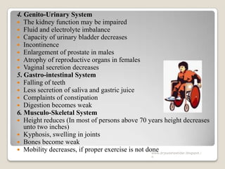 4. Genito-Urinary System
 The kidney function may be impaired
 Fluid and electrolyte imbalance
 Capacity of urinary bladder decreases
 Incontinence
 Enlargement of prostate in males
 Atrophy of reproductive organs in females
 Vaginal secretion decreases
5. Gastro-intestinal System
 Falling of teeth
 Less secretion of saliva and gastric juice
 Complaints of constipation
 Digestion becomes weak
6. Musculo-Skeletal System
 Height reduces (In most of persons above 70 years height decreases
unto two inches)
 Kyphosis, swelling in joints
 Bones become weak
 Mobility decreases, if proper exercise is not donewww.drjayeshpatidar.blogspot.i
n
 