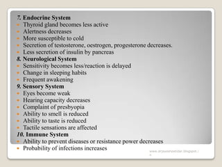 7. Endocrine System
 Thyroid gland becomes less active
 Alertness decreases
 More susceptible to cold
 Secretion of testosterone, oestrogen, progesterone decreases.
 Less secretion of insulin by pancreas
8. Neurological System
 Sensitivity becomes less/reaction is delayed
 Change in sleeping habits
 Frequent awakening
9. Sensory System
 Eyes become weak
 Hearing capacity decreases
 Complaint of presbyopia
 Ability to smell is reduced
 Ability to taste is reduced
 Tactile sensations are affected
10. Immune System
 Ability to prevent diseases or resistance power decreases
 Probability of infections increases www.drjayeshpatidar.blogspot.i
n
 