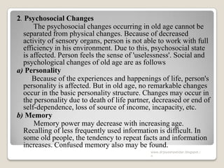 2. Psychosocial Changes
The psychosocial changes occurring in old age cannot be
separated from physical changes. Because of decreased
activity of sensory organs, person is not able to work with full
efficiency in his environment. Due to this, psychosocial state
is affected. Person feels the sense of 'uselessness'. Social and
psychological changes of old age are as follows
a) Personality
Because of the experiences and happenings of life, person's
personality is affected. But in old age, no remarkable changes
occur in the basic personality structure. Changes may occur in
the personality due to death of life partner, decreased or end of
self-dependence, loss of source of income, incapacity, etc.
b) Memory
Memory power may decrease with increasing age.
Recalling of less frequently used information is difficult. In
some old people, the tendency to repeat facts and information
increases. Confused memory also may be found.
www.drjayeshpatidar.blogspot.i
n
 