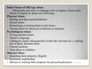 Some Forms of Old Age Abuse
Old people may have to undergo a lot of neglect. Some main
forms of neglect or abuse are following:
Physical Abuse
 Beating and physical punishment
 Sexual abuse
 Restraining or locking them in the house
 Teasing them for physical conditions or diseases
Psychological Abuse
 Giving mental torture
 Abusive language
 Calling by names (disrespectful words like old man etc.), making
fun of them, threaten them.
 Forced isolation
 Treat them as children
Material Abuse
 Snatching their property illegally
 Economic exploitation
 Misuse or wasting their property for personal pleasureswww.drjayeshpatidar.blogspot.i
n
 