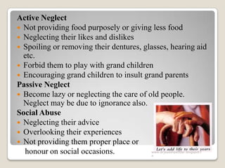 Active Neglect
 Not providing food purposely or giving less food
 Neglecting their likes and dislikes
 Spoiling or removing their dentures, glasses, hearing aid
etc.
 Forbid them to play with grand children
 Encouraging grand children to insult grand parents
Passive Neglect
 Become lazy or neglecting the care of old people.
Neglect may be due to ignorance also.
Social Abuse
 Neglecting their advice
 Overlooking their experiences
 Not providing them proper place or
honour on social occasions. www.drjayeshpatidar.blogspot.i
n
 