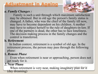 Adjustment in Ageing
a. Family Changes :
Family is such a unit through which maximum satisfaction
may be obtained. But in old age the person's family status is
changed. A father, who was the chief of the family till now,
may have to become dependent on his children. A mother
may have to subject herself to the rule of daughters-in-law. If
one of the partners is dead, the other has to face loneliness.
The decision making process in the family changes and the
control is transferred.
b. Retirement
In Indian context, retirement is a symbol of old age. In the
retirement process, the person may pass through the following
phase:
1. Remote Phase
Even when retirement is near or approaching, person does not
get ready for it.
2. Near Phase
When retirement is very near, making imaginary plan for it
(day dreaming)
www.drjayeshpatidar.blogspot.i
n
 