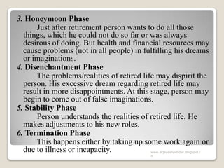 3. Honeymoon Phase
Just after retirement person wants to do all those
things, which he could not do so far or was always
desirous of doing. But health and financial resources may
cause problems (not in all people) in fulfilling his dreams
or imaginations.
4. Disenchantment Phase
The problems/realities of retired life may dispirit the
person. His excessive dream regarding retired life may
result in more disappointments. At this stage, person may
begin to come out of false imaginations.
5. Stability Phase
Person understands the realities of retired life. He
makes adjustments to his new roles.
6. Termination Phase
This happens either by taking up some work again or
due to illness or incapacity. www.drjayeshpatidar.blogspot.i
n
 