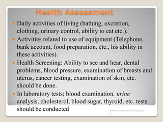 Health Assessment
 Daily activities of living (bathing, excretion,
clothing, urinary control, ability to eat etc.).
 Activities related to use of equipment (Telephone,
bank account, food preparation, etc., his ability in
these activities).
 Health Screening: Ability to see and hear, dental
problems, blood pressure, examination of breasts and
uterus, cancer testing, examination of skin, etc.
should be done.
 In laboratory tests; blood examination, urine
analysis, cholesterol, blood sugar, thyroid, etc. tests
should be conducted www.drjayeshpatidar.blogspot.i
n
 