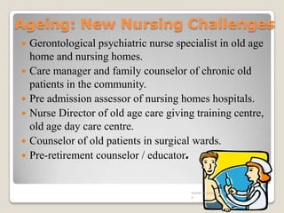 Ageing: New Nursing Challenges
 Gerontological psychiatric nurse specialist in old age
home and nursing homes.
 Care manager and family counselor of chronic old
patients in the community.
 Pre admission assessor of nursing homes hospitals.
 Nurse Director of old age care giving training centre,
old age day care centre.
 Counselor of old patients in surgical wards.
 Pre-retirement counselor / educator.
www.drjayeshpatidar.blogspot.i
n
 