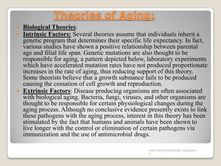 Theories of Aging:
 Biological Theories:
 Intrinsic Factors: Several theories assume that individuals inherit a
genetic program that determines their specific life expectancy. In fact,
various studies have shown a positive relationship between parental
age and filial life span. Genetic mutations are also thought to be
responsible for aging, a pattern depicted below, laboratory experiments
which have accelerated mutation rates have not produced proportionate
increases in the rate of aging, thus reducing support of this theory.
Some theorists believe that a growth substance fails to be produced
causing the cessation of cell growth and reproduction.
 Extrinsic Factors: Disease producing organisms are often associated
with biological aging. Bacteria, fungi, viruses, and other organisms are
thought to be responsible for certain physiological changes during the
aging process. Although no conclusive evidence presently exists to link
these pathogens with the aging process, interest in this theory has been
stimulated by the fact that humans and animals have been shown to
live longer with the control or elimination of certain pathogens via
immunization and the use of antimicrobial drugs.
www.drjayeshpatidar.blogspot.i
n
 