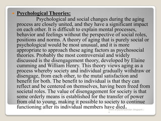  Psychological Theories:
Psychological and social changes during the aging
process are closely united, and they have a significant impact
on each other. It is difficult to explain mental processes,
behavior and feelings without the perspective of social roles,
positions and norms. A theory of aging that is purely social or
psychological would be most unusual, and it is more
appropriate to approach these aging factors as psychosocial
theories. Probably the most controversial and widely
discussed is the disengagement theory, developed by Elaine
cumming and William Henry. This theory views aging as a
process whereby society and individual gradually withdraw or
disengage, from each other, to the mutal satisfaction and
benefit for both. The benefit to individual is that they can
reflect and be centered on themselves, having been freed from
societal roles. The value of disengagement for society is that
some orderly means is established for the transfer of power
from old to young, making it possible to society to continue
functioning after its individual members have died.www.drjayeshpatidar.blogspot.i
n
 