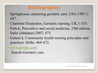 Bibliography:
 Springhouse, mastering geriatric care, USA.1997.1-
447.
 Charlotte Eliopoulos, Geriatric nursing, UK.1-335.
 Park.k, Preventive and social medicine, 19th edition,
India (Jabalpur).2007; 475.
 Gulani k, Community health nursing principles and
practices. Delhi; 469-472.
 www.google.com
Search-Geriatric care.
www.drjayeshpatidar.blogspot.i
n
 