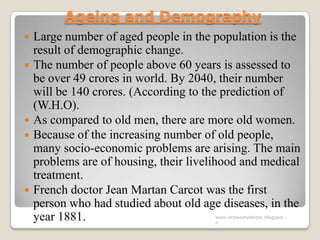 Ageing and Demography
 Large number of aged people in the population is the
result of demographic change.
 The number of people above 60 years is assessed to
be over 49 crores in world. By 2040, their number
will be 140 crores. (According to the prediction of
(W.H.O).
 As compared to old men, there are more old women.
 Because of the increasing number of old people,
many socio-economic problems are arising. The main
problems are of housing, their livelihood and medical
treatment.
 French doctor Jean Martan Carcot was the first
person who had studied about old age diseases, in the
year 1881. www.drjayeshpatidar.blogspot.i
n
 