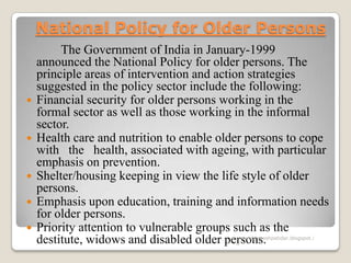 National Policy for Older Persons
The Government of India in January-1999
announced the National Policy for older persons. The
principle areas of intervention and action strategies
suggested in the policy sector include the following:
 Financial security for older persons working in the
formal sector as well as those working in the informal
sector.
 Health care and nutrition to enable older persons to cope
with the health, associated with ageing, with particular
emphasis on prevention.
 Shelter/housing keeping in view the life style of older
persons.
 Emphasis upon education, training and information needs
for older persons.
 Priority attention to vulnerable groups such as the
destitute, widows and disabled older persons.www.drjayeshpatidar.blogspot.i
n
 