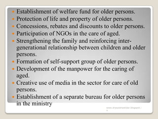  Establishment of welfare fund for older persons.
 Protection of life and property of older persons.
 Concessions, rebates and discounts to older persons.
 Participation of NGOs in the care of aged.
 Strengthening the family and reinforcing inter-
generational relationship between children and older
persons.
 Formation of self-support group of older persons.
 Development of the manpower for the caring of
aged.
 Creative use of media in the sector for care of old
persons.
 Establishment of a separate bureau for older persons
in the ministry
www.drjayeshpatidar.blogspot.i
n
 