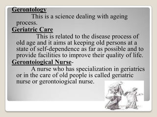 Gerontology
This is a science dealing with ageing
process.
Geriatric Care
This is related to the disease process of
old age and it aims at keeping old persons at a
state of self-dependence as far as possible and to
provide facilities to improve their quality of life.
Gerontoiogical Nurse-
A nurse who has specialization in geriatrics
or in the care of old people is called geriatric
nurse or gerontoiogical nurse.
www.drjayeshpatidar.blogspot.i
n
 