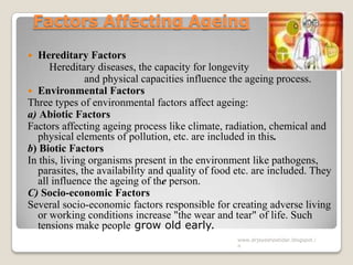 Factors Affecting Ageing
 Hereditary Factors
Hereditary diseases, the capacity for longevity
and physical capacities influence the ageing process.
 Environmental Factors
Three types of environmental factors affect ageing:
a) Abiotic Factors
Factors affecting ageing process like climate, radiation, chemical and
physical elements of pollution, etc. are included in this.
b) Biotic Factors
In this, living organisms present in the environment like pathogens,
parasites, the availability and quality of food etc. are included. They
all influence the ageing of the person.
C) Socio-economic Factors
Several socio-economic factors responsible for creating adverse living
or working conditions increase "the wear and tear" of life. Such
tensions make people grow old early.
www.drjayeshpatidar.blogspot.i
n
 