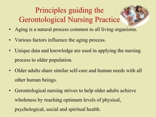Principles guiding the
Gerontological Nursing Practice
• Aging is a natural process common to all living organisms.
• Various factors influence the aging process.
• Unique data and knowledge are used in applying the nursing
process to older population.
• Older adults share similar self-care and human needs with all
other human beings.
• Gerontological nursing strives to help older adults achieve
wholeness by reaching optimum levels of physical,
psychological, social and spiritual health.
 