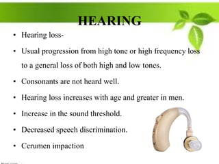 HEARING
• Hearing loss-
• Usual progression from high tone or high frequency loss
to a general loss of both high and low tones.
• Consonants are not heard well.
• Hearing loss increases with age and greater in men.
• Increase in the sound threshold.
• Decreased speech discrimination.
• Cerumen impaction
 