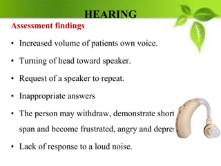 HEARING
Assessment findings
• Increased volume of patients own voice.
• Turning of head toward speaker.
• Request of a speaker to repeat.
• Inappropriate answers
• The person may withdraw, demonstrate short attention
span and become frustrated, angry and depressed.
• Lack of response to a loud noise.
 