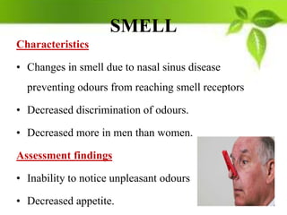 SMELL
Characteristics
• Changes in smell due to nasal sinus disease
preventing odours from reaching smell receptors
• Decreased discrimination of odours.
• Decreased more in men than women.
Assessment findings
• Inability to notice unpleasant odours
• Decreased appetite.
 