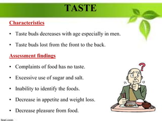 TASTE
Characteristics
• Taste buds decreases with age especially in men.
• Taste buds lost from the front to the back.
Assessment findings
• Complaints of food has no taste.
• Excessive use of sugar and salt.
• Inability to identify the foods.
• Decrease in appetite and weight loss.
• Decrease pleasure from food.
 