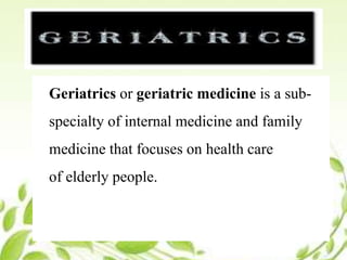 Geriatrics
Geriatrics or geriatric medicine is a sub-
specialty of internal medicine and family
medicine that focuses on health care
of elderly people.
 