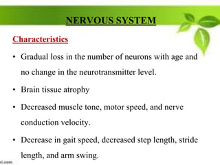 NERVOUS SYSTEM
Characteristics
• Gradual loss in the number of neurons with age and
no change in the neurotransmitter level.
• Brain tissue atrophy
• Decreased muscle tone, motor speed, and nerve
conduction velocity.
• Decrease in gait speed, decreased step length, stride
length, and arm swing.
 