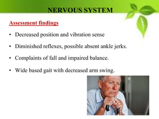 NERVOUS SYSTEM
Assessment findings
• Decreased position and vibration sense
• Diminished reflexes, possible absent ankle jerks.
• Complaints of fall and impaired balance.
• Wide based gait with decreased arm swing.
 