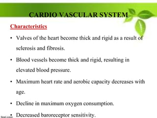CARDIO VASCULAR SYSTEM
Characteristics
• Valves of the heart become thick and rigid as a result of
sclerosis and fibrosis.
• Blood vessels become thick and rigid, resulting in
elevated blood pressure.
• Maximum heart rate and aerobic capacity decreases with
age.
• Decline in maximum oxygen consumption.
• Decreased baroreceptor sensitivity.
 
