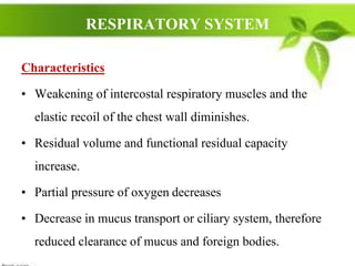 RESPIRATORY SYSTEM
Characteristics
• Weakening of intercostal respiratory muscles and the
elastic recoil of the chest wall diminishes.
• Residual volume and functional residual capacity
increase.
• Partial pressure of oxygen decreases
• Decrease in mucus transport or ciliary system, therefore
reduced clearance of mucus and foreign bodies.
 