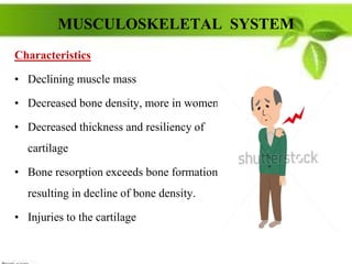 MUSCULOSKELETAL SYSTEM
Characteristics
• Declining muscle mass
• Decreased bone density, more in women.
• Decreased thickness and resiliency of
cartilage
• Bone resorption exceeds bone formation,
resulting in decline of bone density.
• Injuries to the cartilage
 