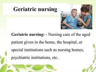 Geriatric nursing
Geriatric nursing: - Nursing care of the aged
patient given in the home, the hospital, or
special institutions such as nursing homes,
psychiatric institutions, etc.
 