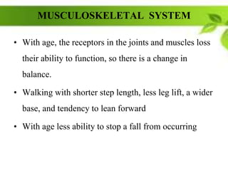 MUSCULOSKELETAL SYSTEM
• With age, the receptors in the joints and muscles loss
their ability to function, so there is a change in
balance.
• Walking with shorter step length, less leg lift, a wider
base, and tendency to lean forward
• With age less ability to stop a fall from occurring
 
