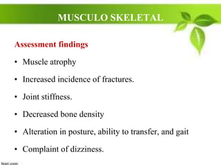 MUSCULO SKELETAL
Assessment findings
• Muscle atrophy
• Increased incidence of fractures.
• Joint stiffness.
• Decreased bone density
• Alteration in posture, ability to transfer, and gait
• Complaint of dizziness.
 