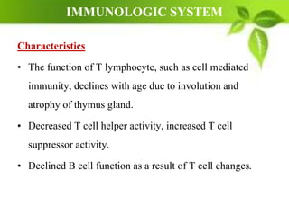 IMMUNOLOGIC SYSTEM
Characteristics
• The function of T lymphocyte, such as cell mediated
immunity, declines with age due to involution and
atrophy of thymus gland.
• Decreased T cell helper activity, increased T cell
suppressor activity.
• Declined B cell function as a result of T cell changes.
 