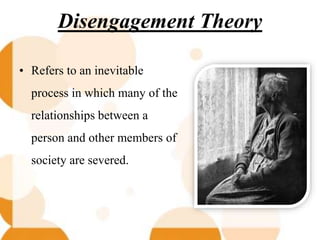 Disengagement Theory
• Refers to an inevitable
process in which many of the
relationships between a
person and other members of
society are severed.
 
