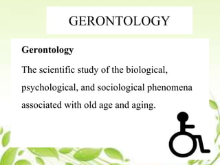 GERONTOLOGY
Gerontology
The scientific study of the biological,
psychological, and sociological phenomena
associated with old age and aging.
 