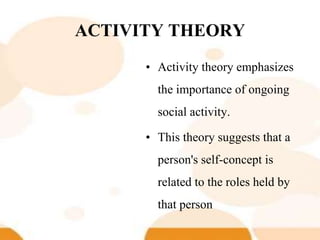 ACTIVITY THEORY
• Activity theory emphasizes
the importance of ongoing
social activity.
• This theory suggests that a
person's self-concept is
related to the roles held by
that person
 