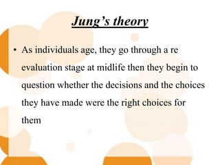 Jung’s theory
• As individuals age, they go through a re
evaluation stage at midlife then they begin to
question whether the decisions and the choices
they have made were the right choices for
them
 